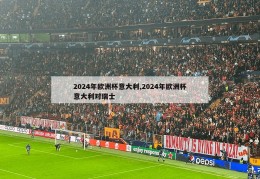 2024年欧洲杯意大利,2024年欧洲杯意大利对瑞士